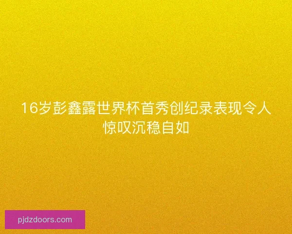 16岁彭鑫露世界杯首秀创纪录表现令人惊叹沉稳自如