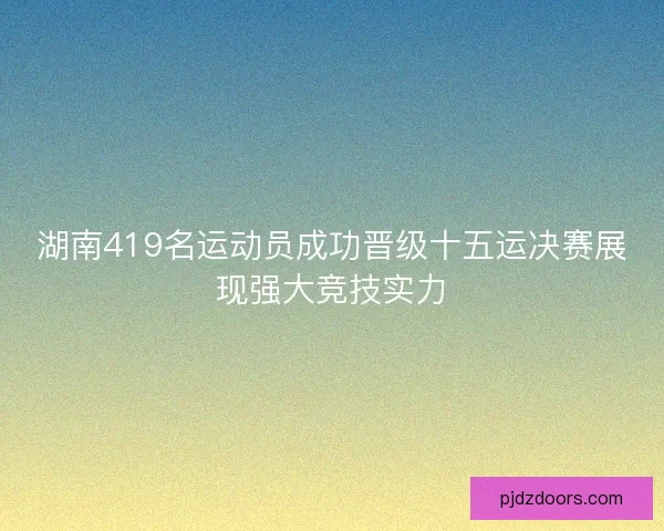 湖南419名运动员成功晋级十五运决赛展现强大竞技实力