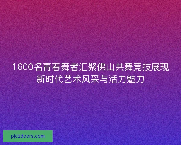 1600名青春舞者汇聚佛山共舞竞技展现新时代艺术风采与活力魅力