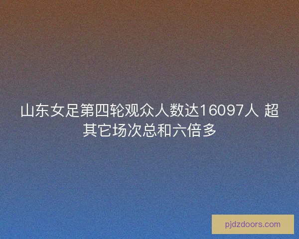山东女足第四轮观众人数达16097人 超其它场次总和六倍多
