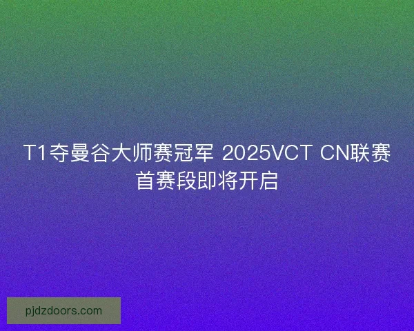 T1夺曼谷大师赛冠军 2025VCT CN联赛首赛段即将开启