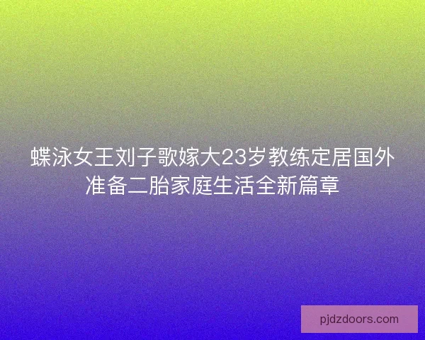 蝶泳女王刘子歌嫁大23岁教练定居国外准备二胎家庭生活全新篇章