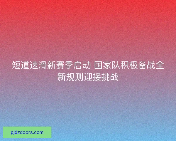 短道速滑新赛季启动 国家队积极备战全新规则迎接挑战
