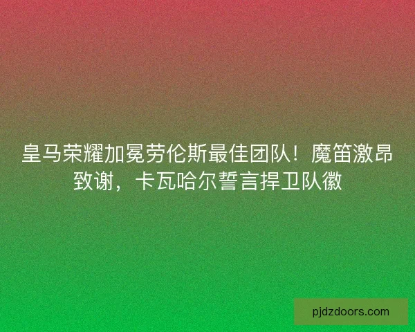皇马荣耀加冕劳伦斯最佳团队！魔笛激昂致谢，卡瓦哈尔誓言捍卫队徽